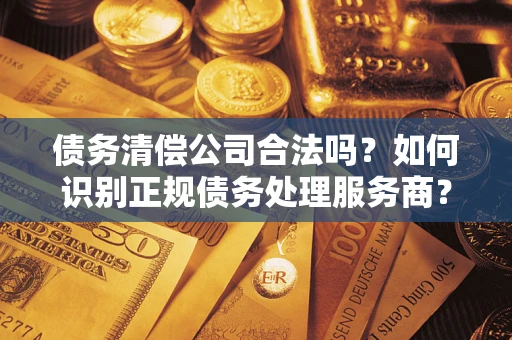 武汉债务清偿公司合法吗？如何识别正规债务处理服务商？