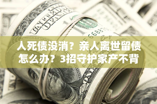 武汉人死债没消？亲人离世留债怎么办？3招守护家产不背锅