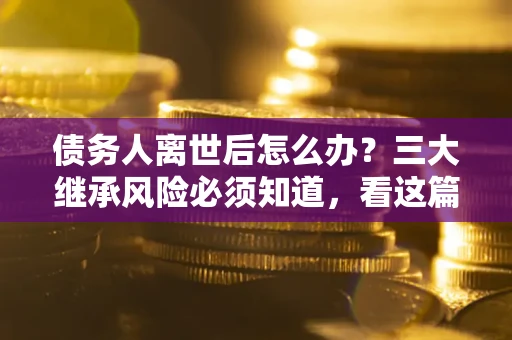 武汉债务人离世后怎么办？三大继承风险必须知道，看这篇就够了