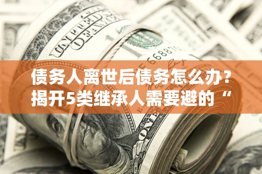 武汉债务人离世后债务怎么办？揭开5类继承人需要避的“坑”