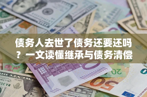武汉债务人去世了债务还要还吗？一文读懂继承与债务清偿