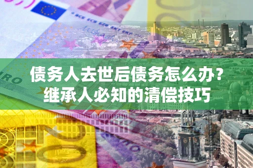 武汉债务人去世后债务怎么办？继承人必知的清偿技巧