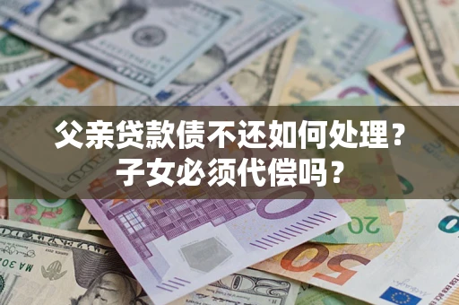 武汉父亲贷款债不还如何处理？子女必须代偿吗？